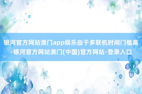 银河官方网站澳门app娱乐由于多联机时间门槛高-银河官方网站澳门(中国)官方网站-登录入口