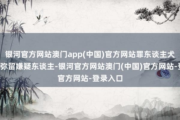 银河官方网站澳门app(中国)官方网站罪东谈主犬子+恐怖弥留嫌疑东谈主-银河官方网站澳门(中国)官方网站-登录入口