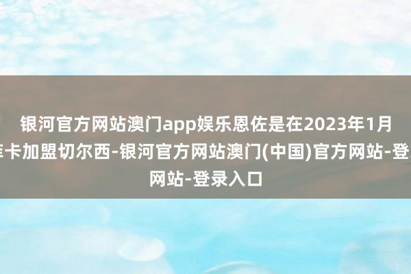 银河官方网站澳门app娱乐恩佐是在2023年1月由本菲卡加盟切尔西-银河官方网站澳门(中国)官方网站-登录入口