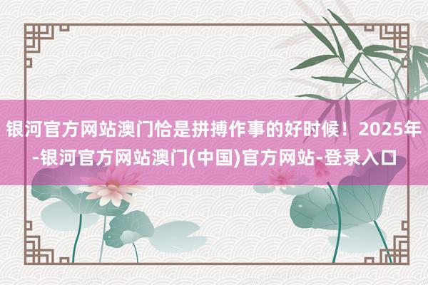 银河官方网站澳门恰是拼搏作事的好时候！2025年-银河官方网站澳门(中国)官方网站-登录入口