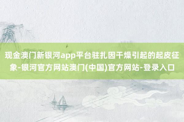 现金澳门新银河app平台驻扎因干燥引起的起皮征象-银河官方网站澳门(中国)官方网站-登录入口