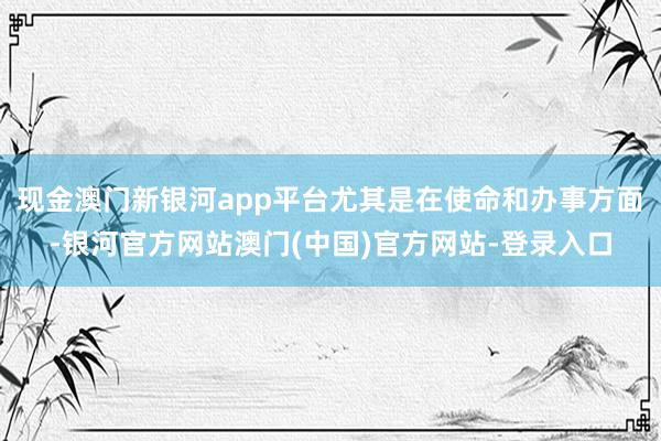 现金澳门新银河app平台尤其是在使命和办事方面-银河官方网站澳门(中国)官方网站-登录入口