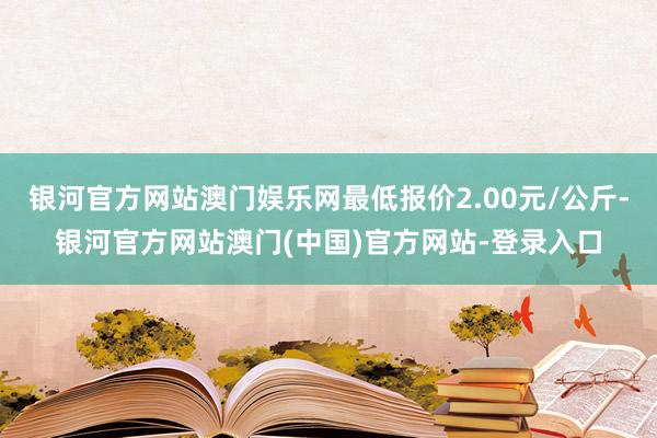 银河官方网站澳门娱乐网最低报价2.00元/公斤-银河官方网站澳门(中国)官方网站-登录入口