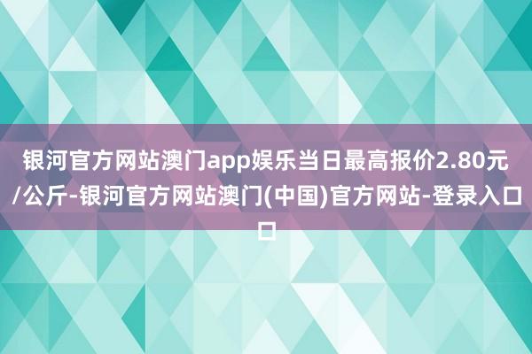 银河官方网站澳门app娱乐当日最高报价2.80元/公斤-银河官方网站澳门(中国)官方网站-登录入口