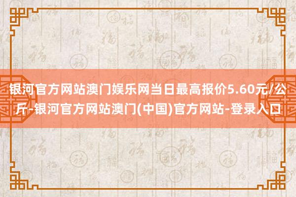 银河官方网站澳门娱乐网当日最高报价5.60元/公斤-银河官方网站澳门(中国)官方网站-登录入口