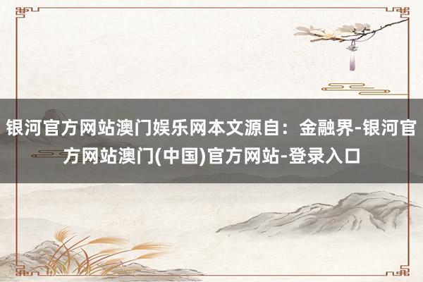 银河官方网站澳门娱乐网本文源自：金融界-银河官方网站澳门(中国)官方网站-登录入口