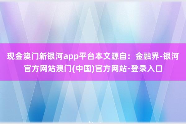 现金澳门新银河app平台本文源自：金融界-银河官方网站澳门(中国)官方网站-登录入口