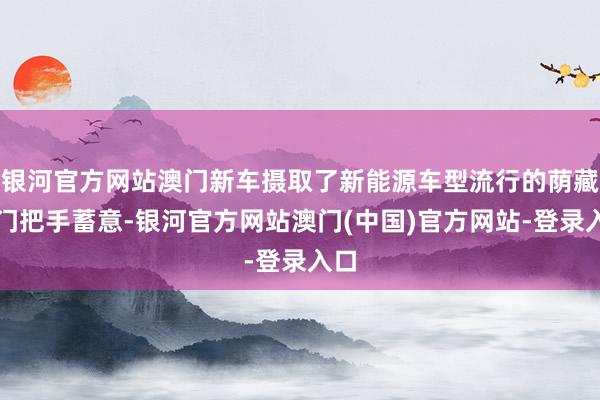 银河官方网站澳门新车摄取了新能源车型流行的荫藏式门把手蓄意-银河官方网站澳门(中国)官方网站-登录入口