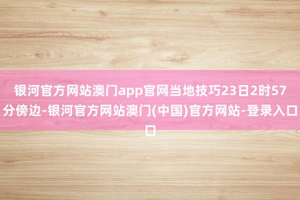 银河官方网站澳门app官网当地技巧23日2时57分傍边-银河官方网站澳门(中国)官方网站-登录入口