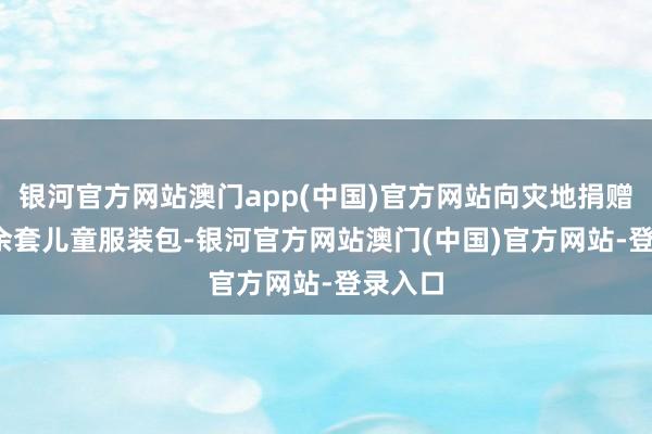 银河官方网站澳门app(中国)官方网站向灾地捐赠4000余套儿童服装包-银河官方网站澳门(中国)官方网站-登录入口