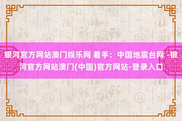 银河官方网站澳门娱乐网 着手：中国地震台网 -银河官方网站澳门(中国)官方网站-登录入口