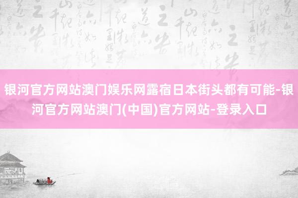 银河官方网站澳门娱乐网露宿日本街头都有可能-银河官方网站澳门(中国)官方网站-登录入口