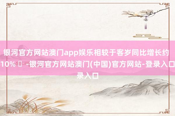 银河官方网站澳门app娱乐相较于客岁同比增长约 10% ‌-银河官方网站澳门(中国)官方网站-登录入口