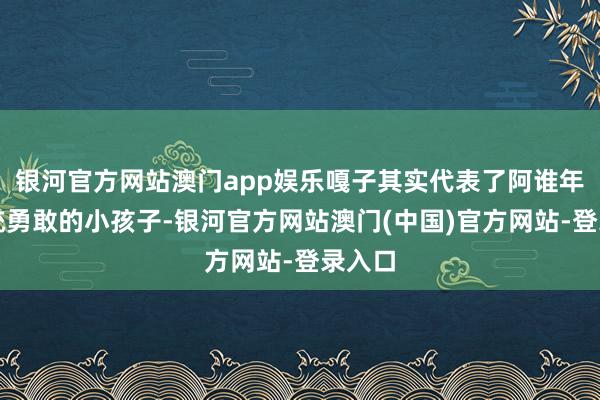 银河官方网站澳门app娱乐嘎子其实代表了阿谁年代统统勇敢的小孩子-银河官方网站澳门(中国)官方网站-登录入口