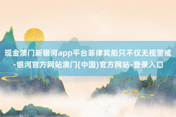 现金澳门新银河app平台菲律宾船只不仅无视警戒-银河官方网站澳门(中国)官方网站-登录入口