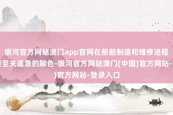 银河官方网站澳门app官网在船舶制造和维修进程中饰演着至关遑急的脚色-银河官方网站澳门(中国)官方网站-登录入口