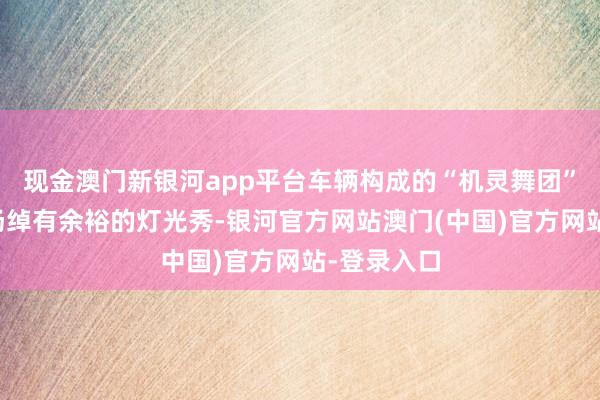 现金澳门新银河app平台车辆构成的“机灵舞团”演出了一场绰有余裕的灯光秀-银河官方网站澳门(中国)官方网站-登录入口