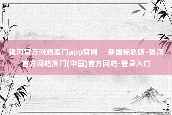 银河官方网站澳门app官网     新国标轨则-银河官方网站澳门(中国)官方网站-登录入口
