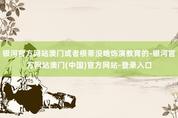 银河官方网站澳门或者根蒂没啥饰演教育的-银河官方网站澳门(中国)官方网站-登录入口