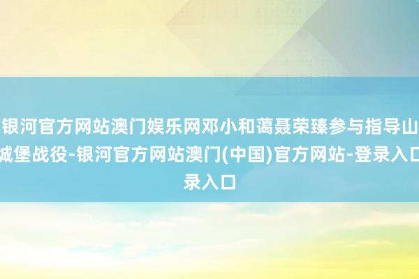 银河官方网站澳门娱乐网邓小和蔼聂荣臻参与指导山城堡战役-银河官方网站澳门(中国)官方网站-登录入口