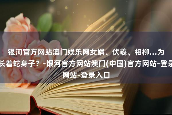 银河官方网站澳门娱乐网女娲、伏羲、相柳...为啥齐长着蛇身子？-银河官方网站澳门(中国)官方网站-登录入口