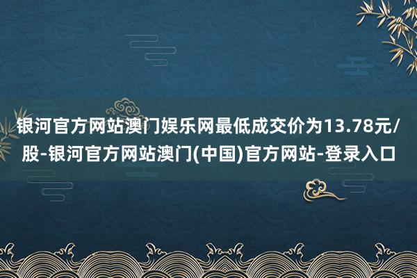 银河官方网站澳门娱乐网最低成交价为13.78元/股-银河官方网站澳门(中国)官方网站-登录入口