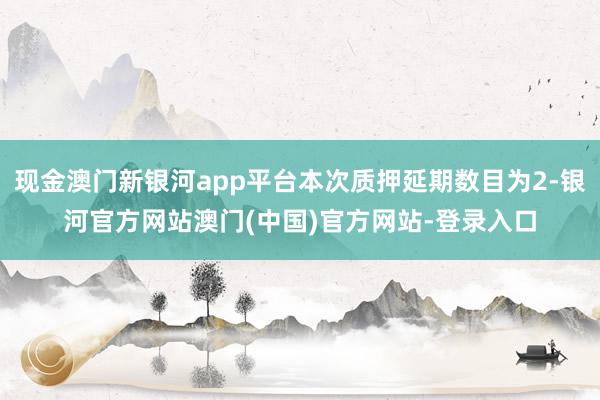 现金澳门新银河app平台本次质押延期数目为2-银河官方网站澳门(中国)官方网站-登录入口