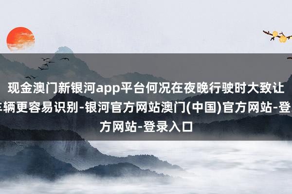现金澳门新银河app平台何况在夜晚行驶时大致让后方车辆更容易识别-银河官方网站澳门(中国)官方网站-登录入口