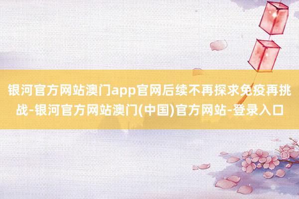 银河官方网站澳门app官网后续不再探求免疫再挑战-银河官方网站澳门(中国)官方网站-登录入口