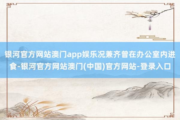 银河官方网站澳门app娱乐况兼齐曾在办公室内进食-银河官方网站澳门(中国)官方网站-登录入口