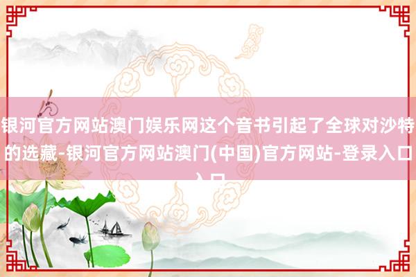 银河官方网站澳门娱乐网这个音书引起了全球对沙特的选藏-银河官方网站澳门(中国)官方网站-登录入口