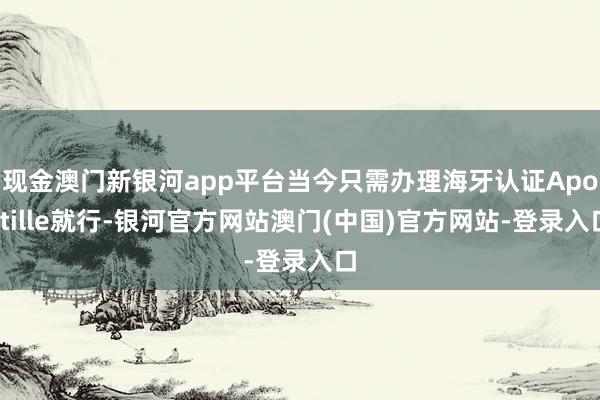 现金澳门新银河app平台当今只需办理海牙认证Apostille就行-银河官方网站澳门(中国)官方网站-登录入口