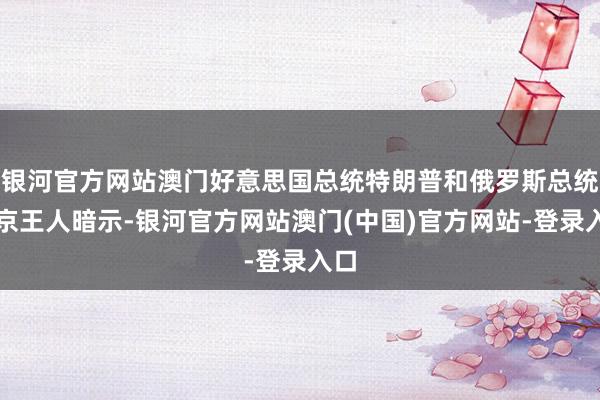 银河官方网站澳门好意思国总统特朗普和俄罗斯总统普京王人暗示-银河官方网站澳门(中国)官方网站-登录入口