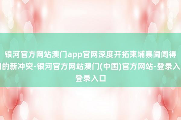 银河官方网站澳门app官网深度开拓柬埔寨阛阓得回的新冲突-银河官方网站澳门(中国)官方网站-登录入口