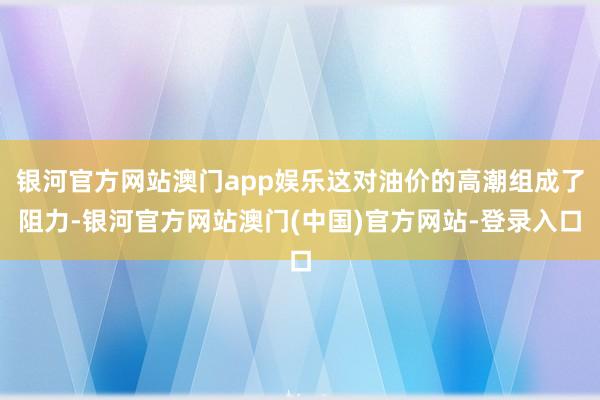 银河官方网站澳门app娱乐这对油价的高潮组成了阻力-银河官方网站澳门(中国)官方网站-登录入口