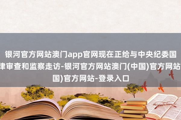 银河官方网站澳门app官网现在正给与中央纪委国度监委纪律审查和监察走访-银河官方网站澳门(中国)官方网站-登录入口