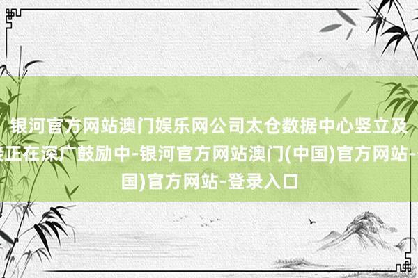 银河官方网站澳门娱乐网公司太仓数据中心竖立及客户对接正在深广鼓励中-银河官方网站澳门(中国)官方网站-登录入口