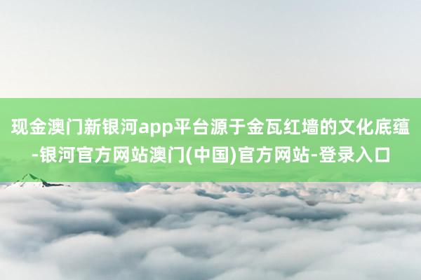 现金澳门新银河app平台源于金瓦红墙的文化底蕴-银河官方网站澳门(中国)官方网站-登录入口