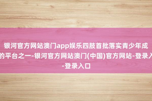 银河官方网站澳门app娱乐四肢首批落实青少年成象的平台之一-银河官方网站澳门(中国)官方网站-登录入口