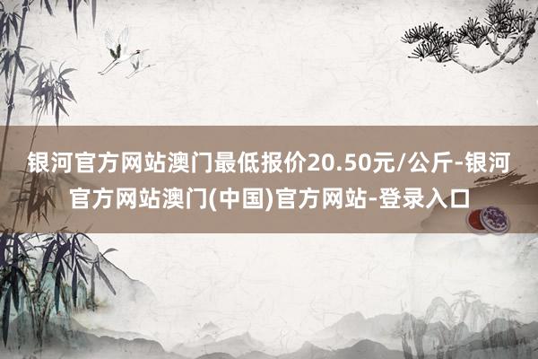 银河官方网站澳门最低报价20.50元/公斤-银河官方网站澳门(中国)官方网站-登录入口