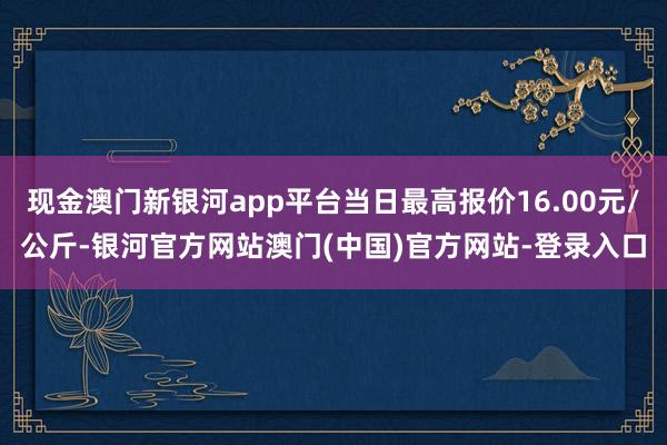现金澳门新银河app平台当日最高报价16.00元/公斤-银河官方网站澳门(中国)官方网站-登录入口