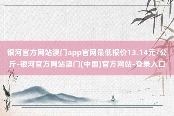 银河官方网站澳门app官网最低报价13.14元/公斤-银河官方网站澳门(中国)官方网站-登录入口