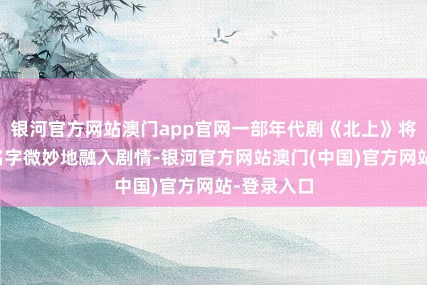 银河官方网站澳门app官网一部年代剧《北上》将李宇春的名字微妙地融入剧情-银河官方网站澳门(中国)官方网站-登录入口