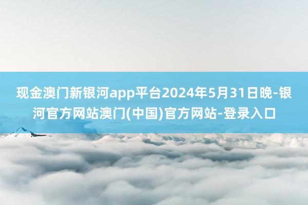 现金澳门新银河app平台2024年5月31日晚-银河官方网站澳门(中国)官方网站-登录入口
