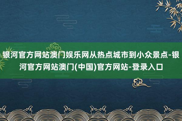 银河官方网站澳门娱乐网从热点城市到小众景点-银河官方网站澳门(中国)官方网站-登录入口