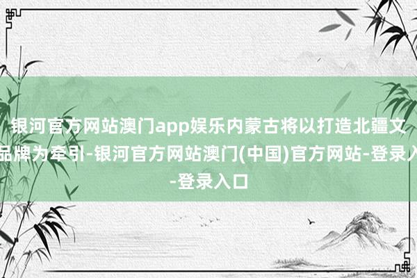 银河官方网站澳门app娱乐内蒙古将以打造北疆文化品牌为牵引-银河官方网站澳门(中国)官方网站-登录入口