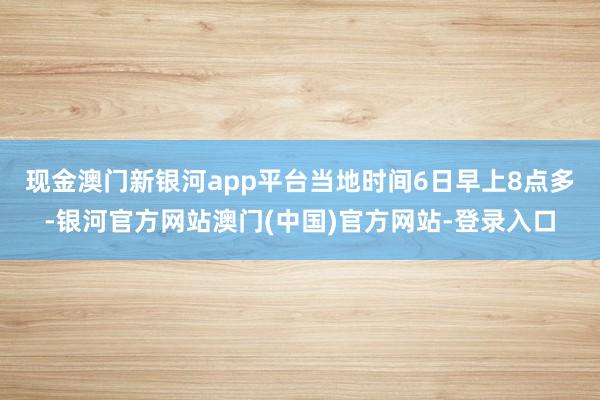 现金澳门新银河app平台　　当地时间6日早上8点多-银河官方网站澳门(中国)官方网站-登录入口