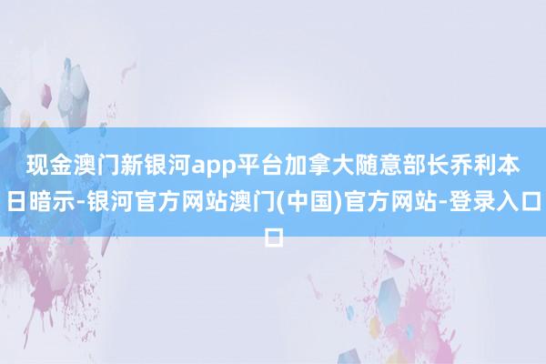 现金澳门新银河app平台　　加拿大随意部长乔利本日暗示-银河官方网站澳门(中国)官方网站-登录入口