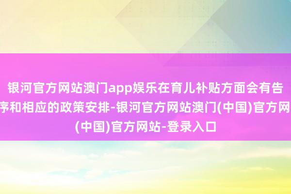 银河官方网站澳门app娱乐在育儿补贴方面会有告成的惠民程序和相应的政策安排-银河官方网站澳门(中国)官方网站-登录入口