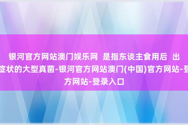银河官方网站澳门娱乐网  是指东谈主食用后  出现中毒症状的大型真菌-银河官方网站澳门(中国)官方网站-登录入口